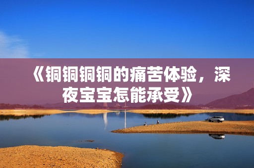 《铜铜铜铜的痛苦体验，深夜宝宝怎能承受》