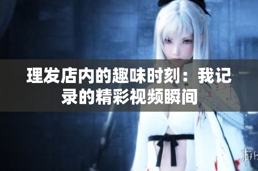 理发店内的趣味时刻：我记录的精彩视频瞬间