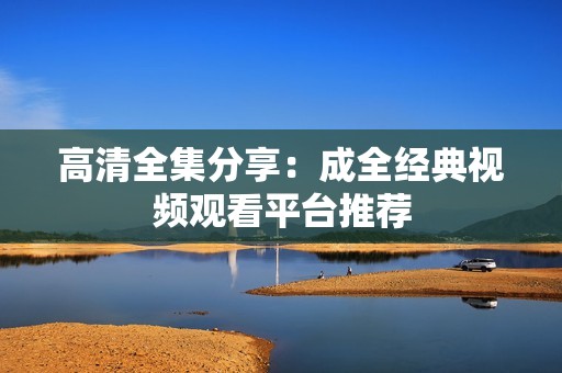 高清全集分享：成全经典视频观看平台推荐