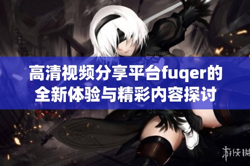 高清视频分享平台fuqer的全新体验与精彩内容探讨