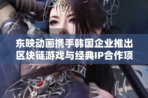 东映动画携手韩国企业推出区块链游戏与经典IP合作项目