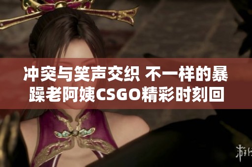 冲突与笑声交织 不一样的暴躁老阿姨CSGO精彩时刻回顾