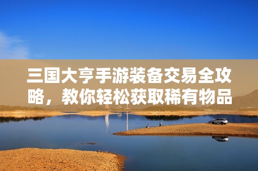 三国大亨手游装备交易全攻略，教你轻松获取稀有物品