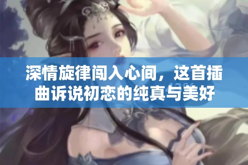 深情旋律闯入心间，这首插曲诉说初恋的纯真与美好