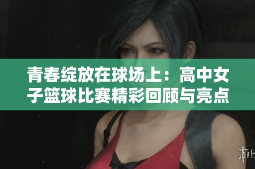 青春绽放在球场上：高中女子篮球比赛精彩回顾与亮点解析