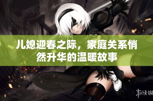 儿媳迎春之际，家庭关系悄然升华的温暖故事