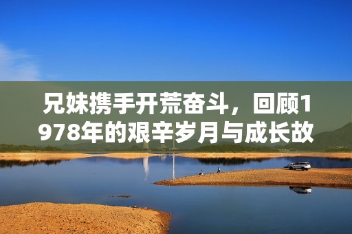 兄妹携手开荒奋斗，回顾1978年的艰辛岁月与成长故事
