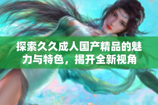 探索久久成人国产精品的魅力与特色，揭开全新视角