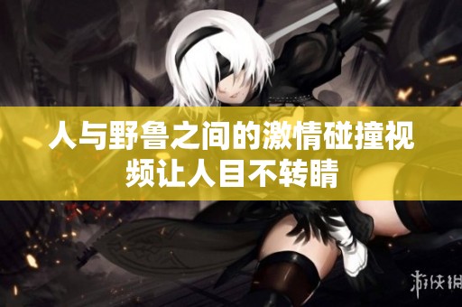 人与野鲁之间的激情碰撞视频让人目不转睛