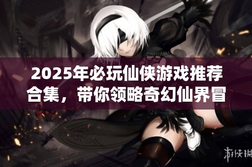2025年必玩仙侠游戏推荐合集，带你领略奇幻仙界冒险