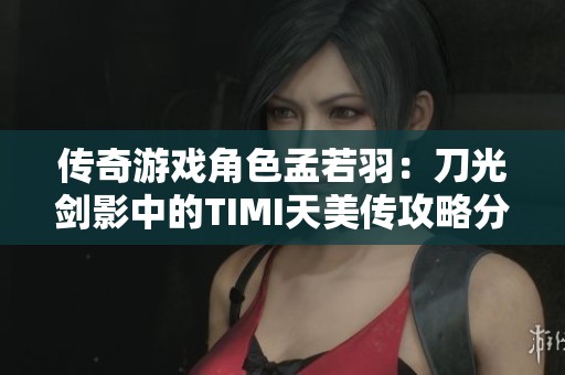 传奇游戏角色孟若羽：刀光剑影中的TIMI天美传攻略分享
