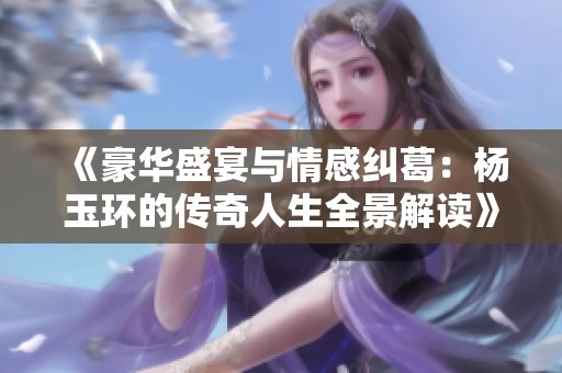《豪华盛宴与情感纠葛：杨玉环的传奇人生全景解读》