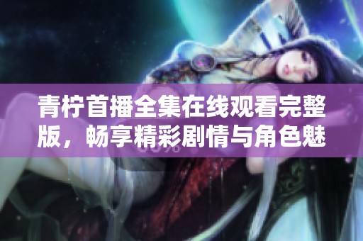 青柠首播全集在线观看完整版，畅享精彩剧情与角色魅力