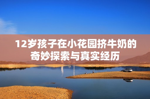 12岁孩子在小花园挤牛奶的奇妙探索与真实经历