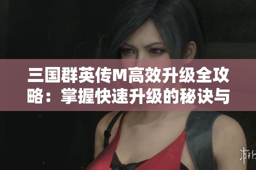三国群英传M高效升级全攻略：掌握快速升级的秘诀与技巧
