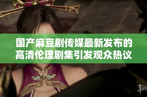 国产麻豆剧传媒最新发布的高清伦理剧集引发观众热议