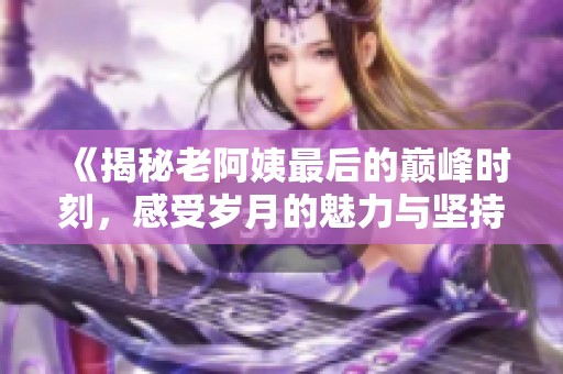 《揭秘老阿姨最后的巅峰时刻，感受岁月的魅力与坚持》