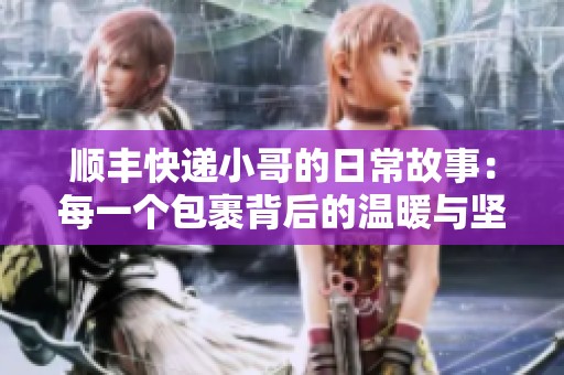 顺丰快递小哥的日常故事：每一个包裹背后的温暖与坚持