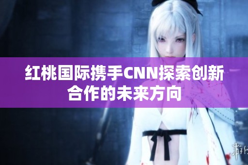 红桃国际携手CNN探索创新合作的未来方向