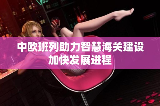 中欧班列助力智慧海关建设加快发展进程