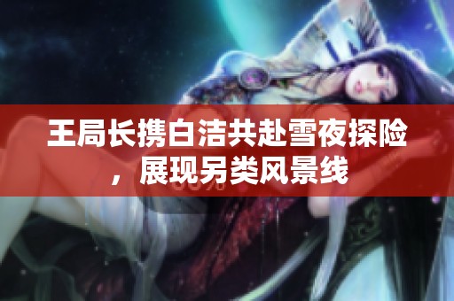 王局长携白洁共赴雪夜探险，展现另类风景线