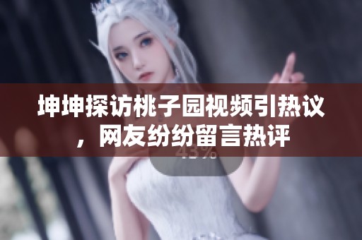 坤坤探访桃子园视频引热议，网友纷纷留言热评