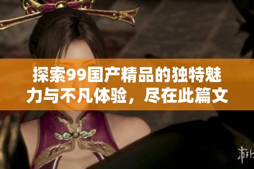 探索99国产精品的独特魅力与不凡体验，尽在此篇文章中