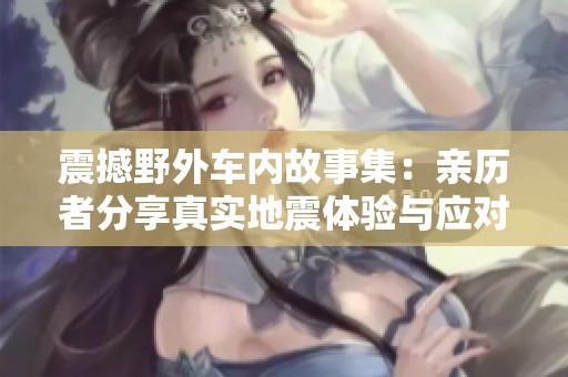 震撼野外车内故事集：亲历者分享真实地震体验与应对措施