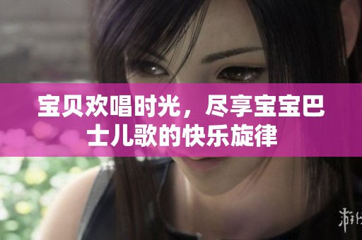 宝贝欢唱时光，尽享宝宝巴士儿歌的快乐旋律