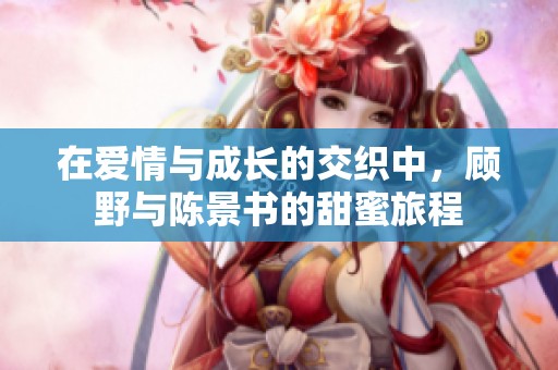 在爱情与成长的交织中，顾野与陈景书的甜蜜旅程