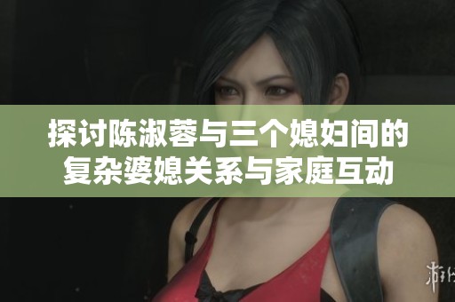 探讨陈淑蓉与三个媳妇间的复杂婆媳关系与家庭互动