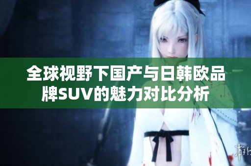 全球视野下国产与日韩欧品牌SUV的魅力对比分析