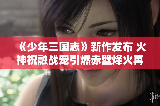 《少年三国志》新作发布 火神祝融战宠引燃赤壁烽火再现