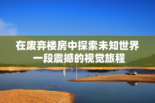 在废弃楼房中探索未知世界 一段震撼的视觉旅程