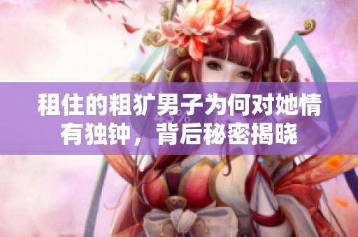 租住的粗犷男子为何对她情有独钟，背后秘密揭晓