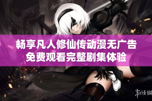 畅享凡人修仙传动漫无广告免费观看完整剧集体验