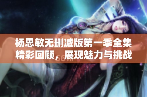 杨思敏无删减版第一季全集精彩回顾，展现魅力与挑战