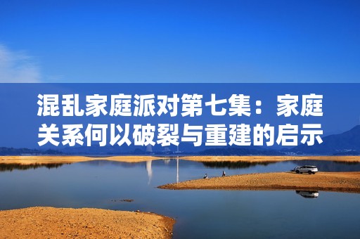 混乱家庭派对第七集：家庭关系何以破裂与重建的启示