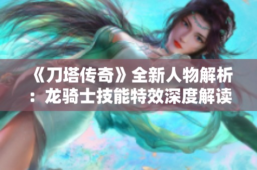 《刀塔传奇》全新人物解析：龙骑士技能特效深度解读与应用探讨