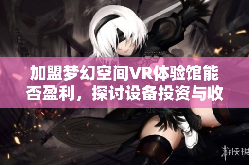 加盟梦幻空间VR体验馆能否盈利，探讨设备投资与收益情况