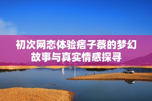 初次网恋体验痞子蔡的梦幻故事与真实情感探寻