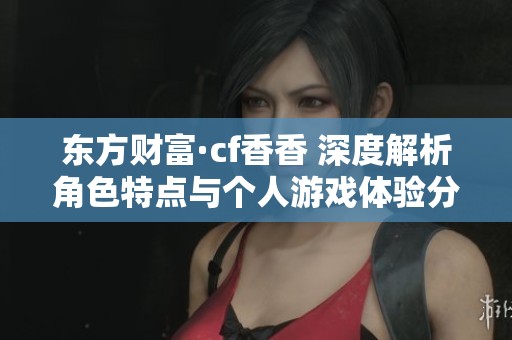东方财富·cf香香 深度解析角色特点与个人游戏体验分享