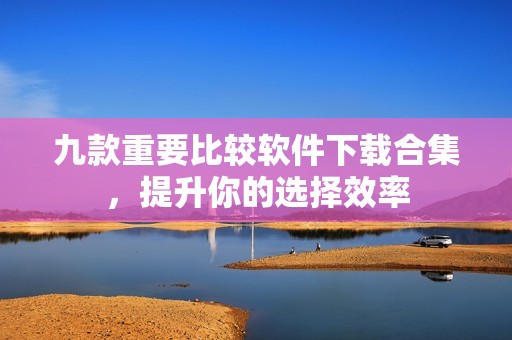 九款重要比较软件下载合集，提升你的选择效率