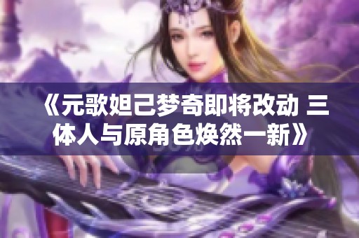 《元歌妲己梦奇即将改动 三体人与原角色焕然一新》