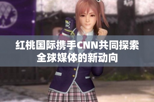 红桃国际携手CNN共同探索全球媒体的新动向