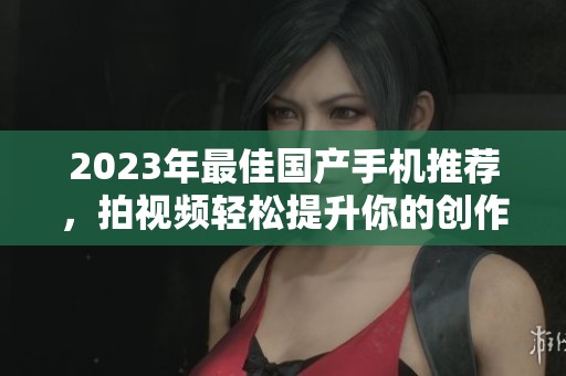 2023年最佳国产手机推荐，拍视频轻松提升你的创作水平