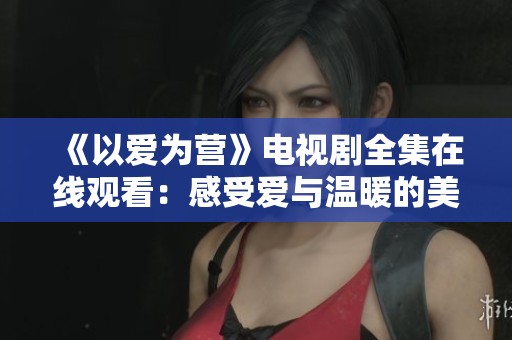 《以爱为营》电视剧全集在线观看：感受爱与温暖的美好旅程