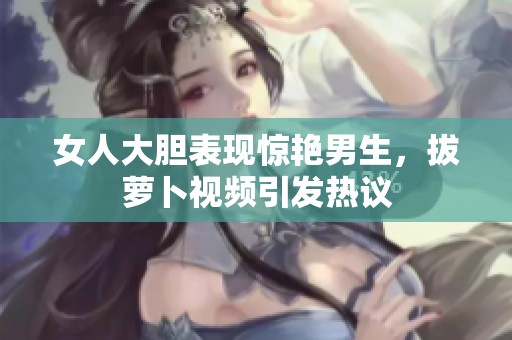 女人大胆表现惊艳男生，拔萝卜视频引发热议