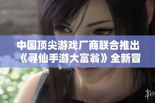 中国顶尖游戏厂商联合推出《寻仙手游大富翁》全新冒险体验