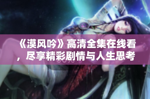 《漠风吟》高清全集在线看，尽享精彩剧情与人生思考